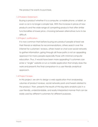 Datapedia 5
the product he wants to purchase.
1.2 Problem Statement.
Buying a product whether it is a computer, a mobile phone, a tablet, or
even a car is no longer a simple task. With the increase in prices of new
products and the wide range of competing products that offer similar
functionalities at lower price, choosing between alternatives turns to be
difficult.
1.3 Project Justification.
It is now common that before buying any product people at least ask
their friends or relatives for recommendations, others search over the
internet for customers’ reviews, others tweet or chat over social networks
to gather information, going through all those paths is not an appealing
approach for many people especially those with minimal computer
education. Thus, it would have been more appealing if customers can
enter a “single” website or run a mobile application that simply does the
work and presents the final comparison in a user-friendly analytical
approach.
1.4 Project Scope.
In this project, we aim to design a web application that analyzesbig
volumes of product reviews, social networks posts and tweets related to
the product. Then, presents the results of this big data analytics job in a
user friendly, understandable, and easily interpreted manner that can be
easily used by different customers for different purposes.
 