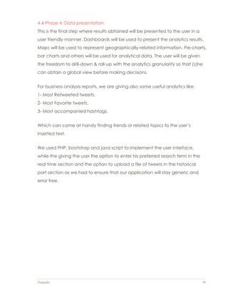 Datapedia 50
4.4 Phase 4: Data presentation.
This is the final step where results obtained will be presented to the user in a
user friendly manner. Dashboards will be used to present the analytics results.
Maps will be used to represent geographically-related information. Pie-charts,
bar charts and others will be used for analytical data. The user will be given
the freedom to drill-down & roll-up with the analytics granularity so that (s)he
can obtain a global view before making decisions.
For business analysis reports, we are giving also some useful analytics like:
1- Most Retweeted tweets.
2- Most Favorite tweets.
3- Most accompanied hashtags.
Which can come at handy finding trends or related topics to the user’s
inserted text.
We used PHP, bootstrap and java script to implement the user interface,
while the giving the user the option to enter his preferred search term in the
real time section and the option to upload a file of tweets in the historical
part section as we had to ensure that our application will stay generic and
error free.
 