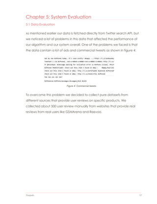 Datapedia 52
Figure 4: Commercial tweets.
Chapter 5: System Evaluation
5.1 Data Evaluation
As mentioned earlier our data is fetched directly from Twitter search API, but
we noticed a lot of problems in this data that affected the performance of
our algorithm and our system overall. One of the problems we faced is that
the data contain a lot of ads and commercial tweets as shown in figure 4:
To overcome this problem we decided to collect pure datasets from
different sources that provide user reviews on specific products. We
collected about 500 user review manually from websites that provide real
reviews from real users like GSMArena and Reevoo.
 