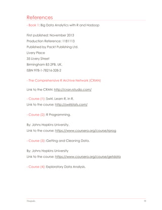 Datapedia 58
References
- Book 1: Big Data Analytics with R and Hadoop
First published: November 2013
Production Reference: 1181113
Published by Packt Publishing Ltd.
Livery Place
35 Livery Street
Birmingham B3 2PB, UK.
ISBN 978-1-78216-328-2
- The Comprehensive R Archive Network (CRAN)
Link to the CRAN: http://cran.rstudio.com/
- Course (1): Swirl. Learn R, in R.
Link to the course: http://swirlstats.com/
- Course (2): R Programming.
By: Johns Hopkins University.
Link to the course: https://www.coursera.org/course/rprog
- Course (3): Getting and Cleaning Data.
By: Johns Hopkins University
Link to the course: https://www.coursera.org/course/getdata
- Course (4): Exploratory Data Analysis.
 
