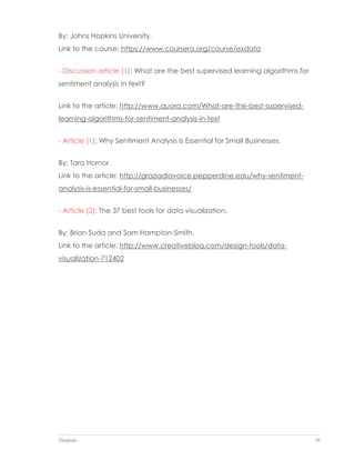Datapedia 59
By: Johns Hopkins University.
Link to the course: https://www.coursera.org/course/exdata
- Discussion article (1): What are the best supervised learning algorithms for
sentiment analysis in text?
Link to the article: http://www.quora.com/What-are-the-best-supervised-
learning-algorithms-for-sentiment-analysis-in-text
- Article (1): Why Sentiment Analysis Is Essential for Small Businesses.
By: Tara Hornor.
Link to the article: http://graziadiovoice.pepperdine.edu/why-sentiment-
analysis-is-essential-for-small-businesses/
- Article (2): The 37 best tools for data visualization.
By: Brian Suda and Sam Hampton-Smith.
Link to the article: http://www.creativebloq.com/design-tools/data-
visualization-712402
 