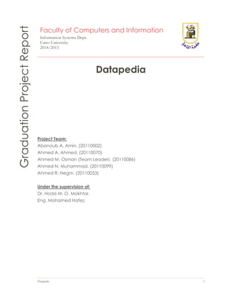 Datapedia 1
GraduationProjectReport Faculty of Computers and Information
Information Systems Dept.
Cairo University
2014/2015
Datapedia
Project Team:
Abanoub A. Amin. (20110002)
Ahmed A. Ahmed. (20110070)
Ahmed M. Osman (Team Leader). (20110086)
Ahmed N. Muhammad. (20110099)
Ahmed R. Negm. (20110053)
Under the supervision of:
Dr. Hoda M. O. Mokhtar.
Eng. Mohamed Hafez.
 