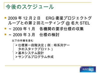 今後のスケジュール
 2009 年 12 月 2 日　 ERG 衛星プロジェクトグ
ループとの第 2 回ミーティング @ 名大 STEL
 ～ 2009 年 1 月　各機関の要求仕様の収集
 ～ 2009 年 3 月　仕様の検討
仕様第一段階決定（例：時系列デー
タのスタックプロット）
基本システム設計
サンプルプログラム作成
以下の作業を含む
 