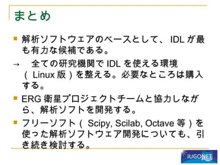 まとめ
 解析ソフトウェアのベースとして、 IDL が最
も有力な候補である。
→ 　全ての研究機関で IDL を使える環境
（ Linux 版）を整える。必要なところは購入
する。
 ERG 衛星プロジェクトチームと協力しなが
ら、解析ソフトを開発する。
 フリーソフト（ Scipy, Scilab, Octave 等）を
使った解析ソフトウェア開発についても、引
き続き検討する。
 
