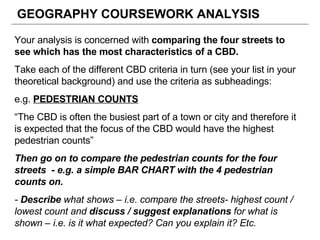 GEOGRAPHY COURSEWORK ANALYSIS Your analysis is concerned with  comparing the four streets to see which has the most characteristics of a CBD. Take each of the different CBD criteria in turn (see your list in your theoretical background) and use the criteria as subheadings: e.g.  PEDESTRIAN COUNTS “ The CBD is often the busiest part of a town or city and therefore it is expected that the focus of the CBD would have the highest pedestrian counts” Then go on to compare the pedestrian counts for the four streets  - e.g. a simple BAR CHART with the 4 pedestrian counts on. -  Describe  what shows – i.e. compare the streets- highest count / lowest count and  discuss / suggest explanations  for what is shown – i.e. is it what expected? Can you explain it? Etc. 