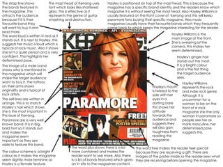The strap line shows           The mast head of Kerrang uses      Hayley is positioned on top of the mast head. This is because the
the bands featured in          font which looks like shattered    magazine has a specific brand identity and the readers know which
the magazine. This             glass. This is effective as it     magazine it is without seeing the mast head. Also Hayley Williams is
attracts the audience          represents the genre of guitar     usually featured on the front cover of Kerrang and this will keep
because if it is their         smashing and destruction.          paramore fans buying that specific magazine. Also music
favourite band they                                               magazines usually have their favourite bands which they frequently
will want to buy it and                                           come back to which keeps the magazine interesting for the reader.
read more.
                                                                                                            Hayley Williams is the
The word loud is written in red as it
                                                                                                            main image at the front.
stands out. It is next to Hayley, this
                                                                                                            She is swearing at the
suggests her music is loud which is
                                                                                                            camera, this makes her
typical of rock music. Also it shows
                                                                                                            seem defeminised.
she isn't a quiet person and is very
confident. This highlights her                                                                                  Hayley's ginger hair
defeminised pose.                                                                                               stands out the most.
The image of a male band                                                                                        It is a bright colour
shows who is mentioned in                                                                                       and is the first thing
the magazine which will                                                                                         the target audience
make the target audience                                                                                        sees.
want to buy it. The tattoos                                                                                         Hayley Williams
on their arms shows                                                                             Hayley's mouth      represents the rock
originality and is typical of                                                                   is twisted to the   and indie rock genre.
rock artists.                                                                                   side with her       Although it is
The sell lines are written in                                                                   eyes in a           uncommon for a
orange. This is to match                                                                        darting stare       woman to be on the
Hayley’s hair which shows                                                                       this shows her      front of a rock
she is the most important in                                                                    attitude            magazine she the only
this issue of Kerrang.                                                                          towards the         woman in paramore so
Paramore are a very well                                                                        audience and        people see her as
known band. It is in big,                                                                       suggests they       more masculine, her
bold font so it stands out                                                                      will also gain      defeminised pose
and makes the                                                                                   toughness from      suggests this.
magazine seem                                                                                   reading the
important as they are                                                                           magazine.
able to feature this band.
                                            The word plus shows there is a lot        The word free makes the reader feel special
The colour scheme is a bright               more contained and makes the              because they are receiving a gift. There are
colour as it makes the magazine             reader want to see more. Also there       images of the poster inside so the reader sees what
seem slightly more feminine as              is a list of bands featured which gives   they are receiving before opening the magazine.
Hayley is a female feature.                 an in site to the magazines content.
 