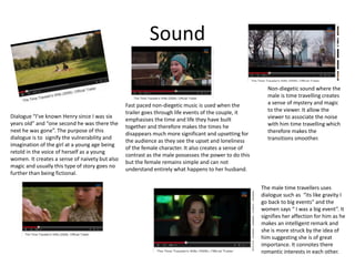 Sound
Dialogue “I’ve known Henry since I was six
years old” and “one second he was there the
next he was gone”. The purpose of this
dialogue is to signify the vulnerability and
imagination of the girl at a young age being
retold in the voice of herself as a young
women. It creates a sense of naivety but also
magic and usually this type of story goes no
further than being fictional.
Non-diegetic sound where the
male is time travelling creates
a sense of mystery and magic
to the viewer. It allow the
viewer to associate the noise
with him time travelling which
therefore makes the
transitions smoother.
The male time travellers uses
dialogue such as “its like gravity I
go back to big events” and the
women says “ I was a big event”. It
signifies her affection for him as he
makes an intelligent remark and
she is more struck by the idea of
him suggesting she is of great
importance. It connotes there
romantic interests in each other.
Fast paced non-diegetic music is used when the
trailer goes through life events of the couple, it
emphasises the time and life they have built
together and therefore makes the times he
disappears much more significant and upsetting for
the audience as they see the upset and loneliness
of the female character. It also creates a sense of
contrast as the male possesses the power to do this
but the female remains simple and can not
understand entirely what happens to her husband.
 