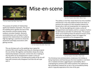 Mise-en-scene
The Christmas tree and decorations emphasises the holiday as
being importance and how because the time travellers is not there
she is isolated and alone suggesting her vulnerability. She is
unwrapping her presents alone which positions the audience to
feel sympathetic towards her as she is not surrounded by family
which is typically expected at this time of the year.
The purpose of symbols of relationships
signify love between characters. The use of
the wedding dress signifies the love of the
two characters and the location being
outdoors connotes freedom. Romance
associated props such as flowers further
represent the relationship to the audience.
High key lighting is used here to show the
excitement and happy associations with
getting married.
The clothes on the floor show that he has time travelled
and that this is the only evidence that he was there. It
positions the audience to feel sympathy towards the
female who is left not knowing when he is going to be
back. The low key lighting also creates a sense of
disappointment and mystery and he is unaware of where
he will travel to and when he will be back. The purpose
of the use of clothing shows the physical remains of the
male when he disappears it does not suggest the
emotional implications of his disappearance.
The use of props such as the wedding ring is typical for
romantic films and it signifies how they are choosing to spend
the rest of their life together and therefore shows the strong
relationship between characters. At the time she is looking at
the ring when he has disappeared it creates a sense of
reflection and that she is considering the quality of life she will
have with someone who disappears and how she will cope
with it.
 