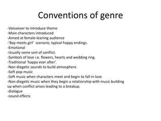 Conventions of genre
-Voiceover to introduce theme
-Main characters introduced
-Aimed at female-leaning audience
-‘Boy meets girl’ scenario, typical happy endings.
-Emotional
-Usually some sort of conflict.
-Symbols of love i.e. flowers, hearts and wedding ring.
-Traditional ‘happy ever after’.
-Non-diegetic sounds to build atmosphere.
-Soft pop music
-Soft music when characters meet and begin to fall in love
-Non-diegetic music when they begin a relationship with music building
up when conflict arises leading to a breakup.
-dialogue
-sound effects
 