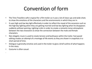 Convention of form
• The Time Travellers wife is typical for a film trailer as it uses a lot of close-ups and wide-shots
to show the emotions of the characters and the environments in which they are in.
• It uses high and low key light effectively in order to reflect the mood of the occasions such as
the high key lighting when they are getting married and low key lighting when he disappears
suddenly without warning. Lighting is dim in order to create a romantic tense atmosphere
between the two characters to show the connection between the male and female
characters.
• Non-diegetic music is used to create tension and build pace within the trailer. Fast paced
editing creates an attempt of a montage of life events as they are shown in snapshots in a
short period of time.
• Dialogue is generally emotive and used in the trailer to give a brief outline of what happens
In the story.
• Costume is often casual.
.
 