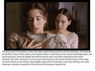The shot used in this extract is a two shot where both of the characters are the main focus, the character 
on the left is closer to the camera and therefore there is more focus on her and her facial expression. Her 
facial expression show the delight and relief to receive some new clean clothing from the other 
character. The other character is not as close to the camera as the one on the left, there is still a large 
amount of focus on her and her equal delight to give the first character some new clothing, she is also 
showing an attraction towards the first character by leaning in towards her. 
 