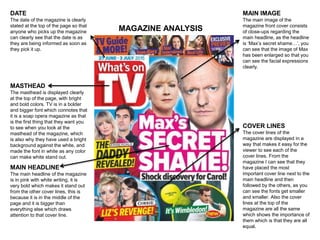 MAGAZINE ANALYSIS
DATE
The date of the magazine is clearly
stated at the top of the page so that
anyone who picks up the magazine
can clearly see that the date is as
they are being informed as soon as
they pick it up.
MASTHEAD
The masthead is displayed clearly
at the top of the page, with bright
and bold colors. TV is in a bolder
and bigger font which connotes that
it is a soap opera magazine as that
is the first thing that they want you
to see when you look at the
masthead of the magazine, which
is also why they have used a bright
background against the white, and
made the font in white as any color
can make white stand out.
MAIN HEADLINE
The main headline of the magazine
is in pink with white writing, it is
very bold which makes it stand out
from the other cover lines, this is
because it is in the middle of the
page and it is bigger than
everything else which draws
attention to that cover line.
MAIN IMAGE
The main image of the
magazine front cover consists
of close-ups regarding the
main headline, as the headline
is ‘Max’s secret shame…’, you
can see that the image of Max
has been enlarged so that you
can see the facial expressions
clearly.
COVER LINES
The cover lines of the
magazine are displayed in a
way that makes it easy for the
viewer to see each of the
cover lines. From the
magazine I can see that they
have placed the most
important cover line next to the
main headline and then
followed by the others, as you
can see the fonts get smaller
and smaller. Also the cover
lines at the top of the
magazine are all the same
which shows the importance of
them which is that they are all
equal.
 