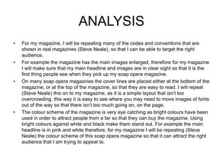 ANALYSIS
• For my magazine, I will be repeating many of the codes and conventions that are
shown in real magazines (Steve Neale), so that I can be able to target the right
audience.
• For example the magazine has the main images enlarged, therefore for my magazine
I will make sure that my main headline and images are in clear sight so that it is the
first thing people see when they pick up my soap opera magazine.
• On many soap opera magazines the cover lines are placed either at the bottom of the
magazine, or at the top of the magazine, so that they are easy to read. I will repeat
(Steve Neale) this on to my magazine, as it is a simple layout that isn’t too
overcrowding, this way it is easy to see where you may need to move images of fonts
out of the way so that there isn’t too much going on, on the page.
• The colour scheme of the magazine is very eye catching as bright colours have been
used in order to attract people from a far so that they can buy the magazine. Using
bright colours against white and black make them stand out. For example the main
headline is in pink and white therefore, for my magazine I will be repeating (Steve
Neale) the colour scheme of this soap opera magazine so that it can attract the right
audience that I am trying to appeal to.
 