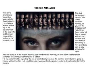 POSTER ANALYSIS
This is the
promotional
poster that
was made for
EastEnders for
Lucy Beale’s
murder. At the
top of the
poster are all
of the suspects
and the main
image at the
bottom of the
poster is Lucy.
Also the fading in of the images above Lucy’s could indicate how they all have a link with her death
somehow even if they weren’t the one to kill her.
For my poster, I will be repeating the use of a dark background, as the storyline for my trailer is going to
include a killer therefore I will need to create mystery within the poster in order to draw the attention to the
viewers.
The dark
background
used for this
poster
connotes
mystery, as
you can the
images are of
half of their
faces, not a full
face is shown
which could
connote that
they all have
something to
hide even Lucy
as it is only
showing her
eyes.
 