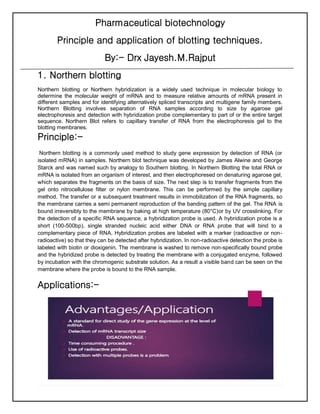 Pharmaceutical biotechnology
Principle and application of blotting techniques.
By:- Drx Jayesh.M.Rajput
1. Northern blotting
Northern blotting or Northern hybridization is a widely used technique in molecular biology to
determine the molecular weight of mRNA and to measure relative amounts of mRNA present in
different samples and for identifying alternatively spliced transcripts and multigene family members.
Northern Blotting involves separation of RNA samples according to size by agarose gel
electrophoresis and detection with hybridization probe complementary to part of or the entire target
sequence. Northern Blot refers to capillary transfer of RNA from the electrophoresis gel to the
blotting membranes.
Principle:-
Northern blotting is a commonly used method to study gene expression by detection of RNA (or
isolated mRNA) in samples. Northern blot technique was developed by James Alwine and George
Starck and was named such by analogy to Southern blotting. In Northern Blotting the total RNA or
mRNA is isolated from an organism of interest, and then electrophoresed on denaturing agarose gel,
which separates the fragments on the basis of size. The next step is to transfer fragments from the
gel onto nitrocellulose filter or nylon membrane. This can be performed by the simple capillary
method. The transfer or a subsequent treatment results in immobilization of the RNA fragments, so
the membrane carries a semi permanent reproduction of the banding pattern of the gel. The RNA is
bound irreversibly to the membrane by baking at high temperature (80°C)or by UV crosslinking. For
the detection of a specific RNA sequence, a hybridization probe is used. A hybridization probe is a
short (100-500bp), single stranded nucleic acid either DNA or RNA probe that will bind to a
complementary piece of RNA. Hybridization probes are labeled with a marker (radioactive or non-
radioactive) so that they can be detected after hybridization. In non-radioactive detection the probe is
labeled with biotin or dioxigenin. The membrane is washed to remove non-specifically bound probe
and the hybridized probe is detected by treating the membrane with a conjugated enzyme, followed
by incubation with the chromogenic substrate solution. As a result a visible band can be seen on the
membrane where the probe is bound to the RNA sample.
Applications:-
 