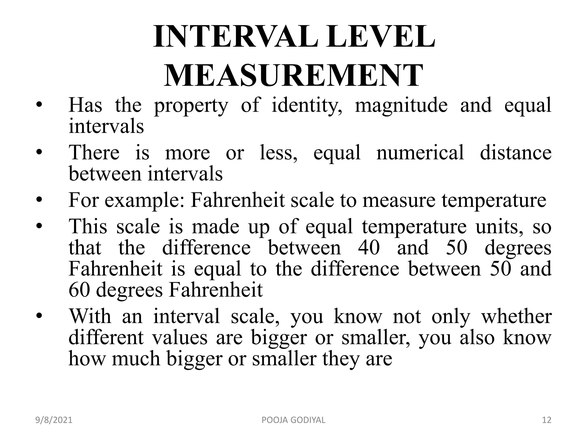 INTERVAL LEVEL
MEASUREMENT
• Has the property of identity, magnitude and equal
intervals
• There is more or less, equal numerical distance
between intervals
• For example: Fahrenheit scale to measure temperature
• This scale is made up of equal temperature units, so
that the difference between 40 and 50 degrees
Fahrenheit is equal to the difference between 50 and
60 degrees Fahrenheit
• With an interval scale, you know not only whether
different values are bigger or smaller, you also know
how much bigger or smaller they are
9/8/2021 12
POOJA GODIYAL
 