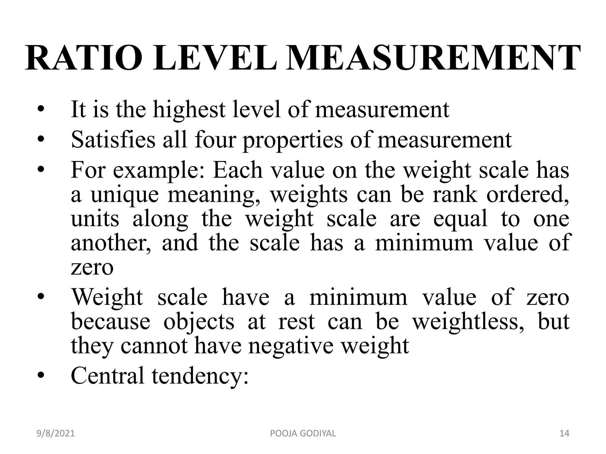 RATIO LEVEL MEASUREMENT
• It is the highest level of measurement
• Satisfies all four properties of measurement
• For example: Each value on the weight scale has
a unique meaning, weights can be rank ordered,
units along the weight scale are equal to one
another, and the scale has a minimum value of
zero
• Weight scale have a minimum value of zero
because objects at rest can be weightless, but
they cannot have negative weight
• Central tendency:
9/8/2021 14
POOJA GODIYAL
 