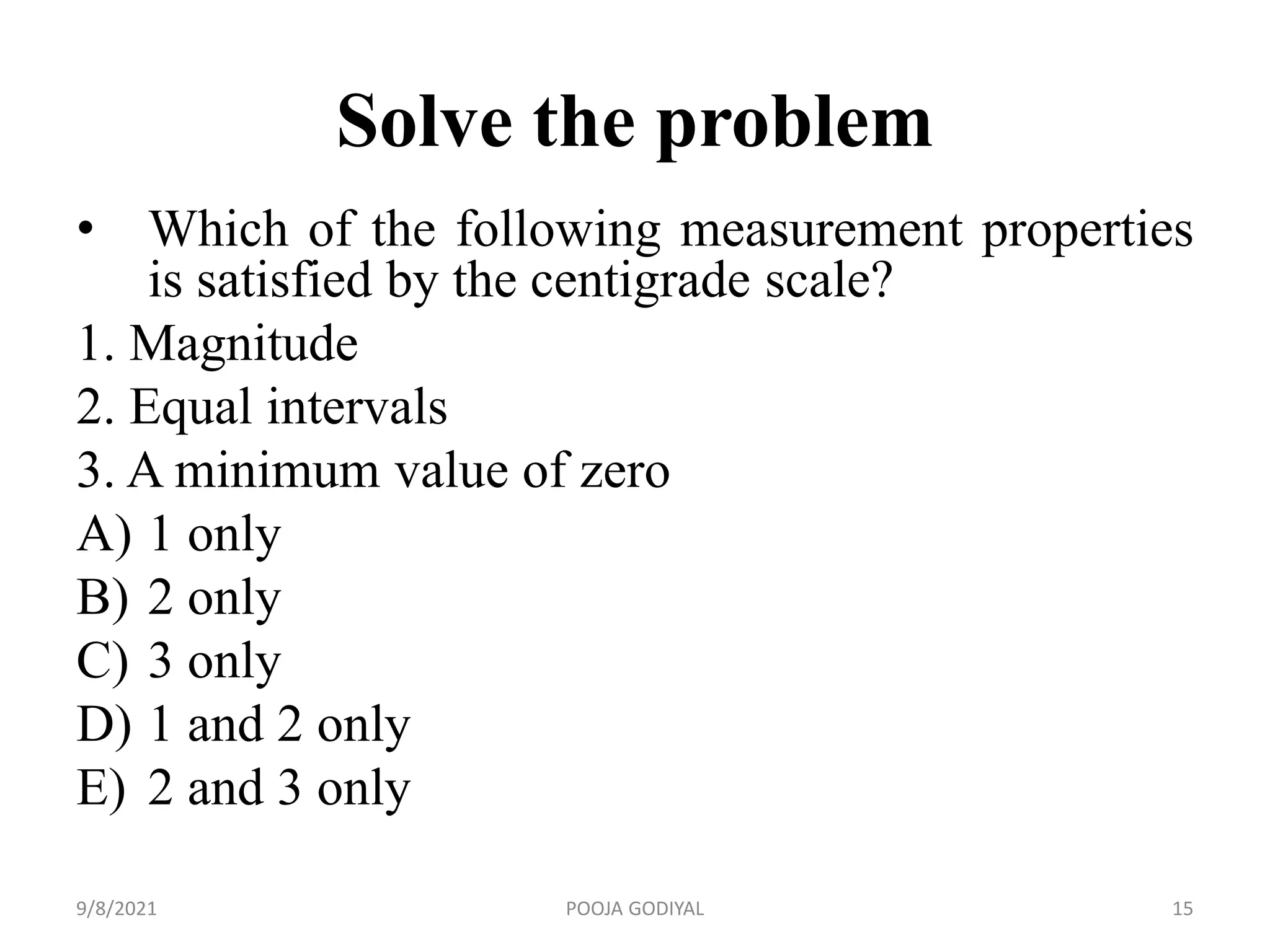 Solve the problem
• Which of the following measurement properties
is satisfied by the centigrade scale?
1. Magnitude
2. Equal intervals
3. A minimum value of zero
A) 1 only
B) 2 only
C) 3 only
D) 1 and 2 only
E) 2 and 3 only
9/8/2021 15
POOJA GODIYAL
 