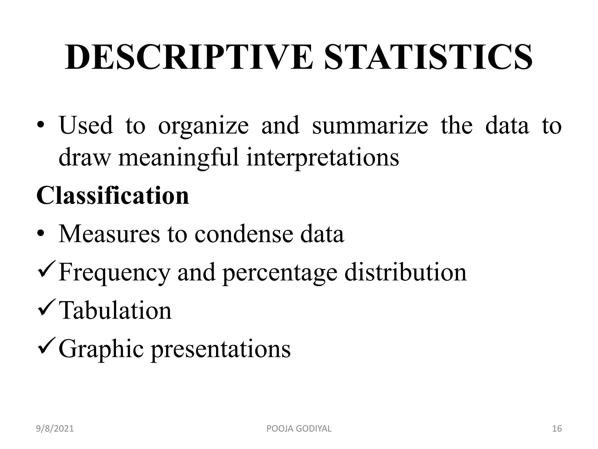DESCRIPTIVE STATISTICS
• Used to organize and summarize the data to
draw meaningful interpretations
Classification
• Measures to condense data
Frequency and percentage distribution
Tabulation
Graphic presentations
9/8/2021 16
POOJA GODIYAL
 