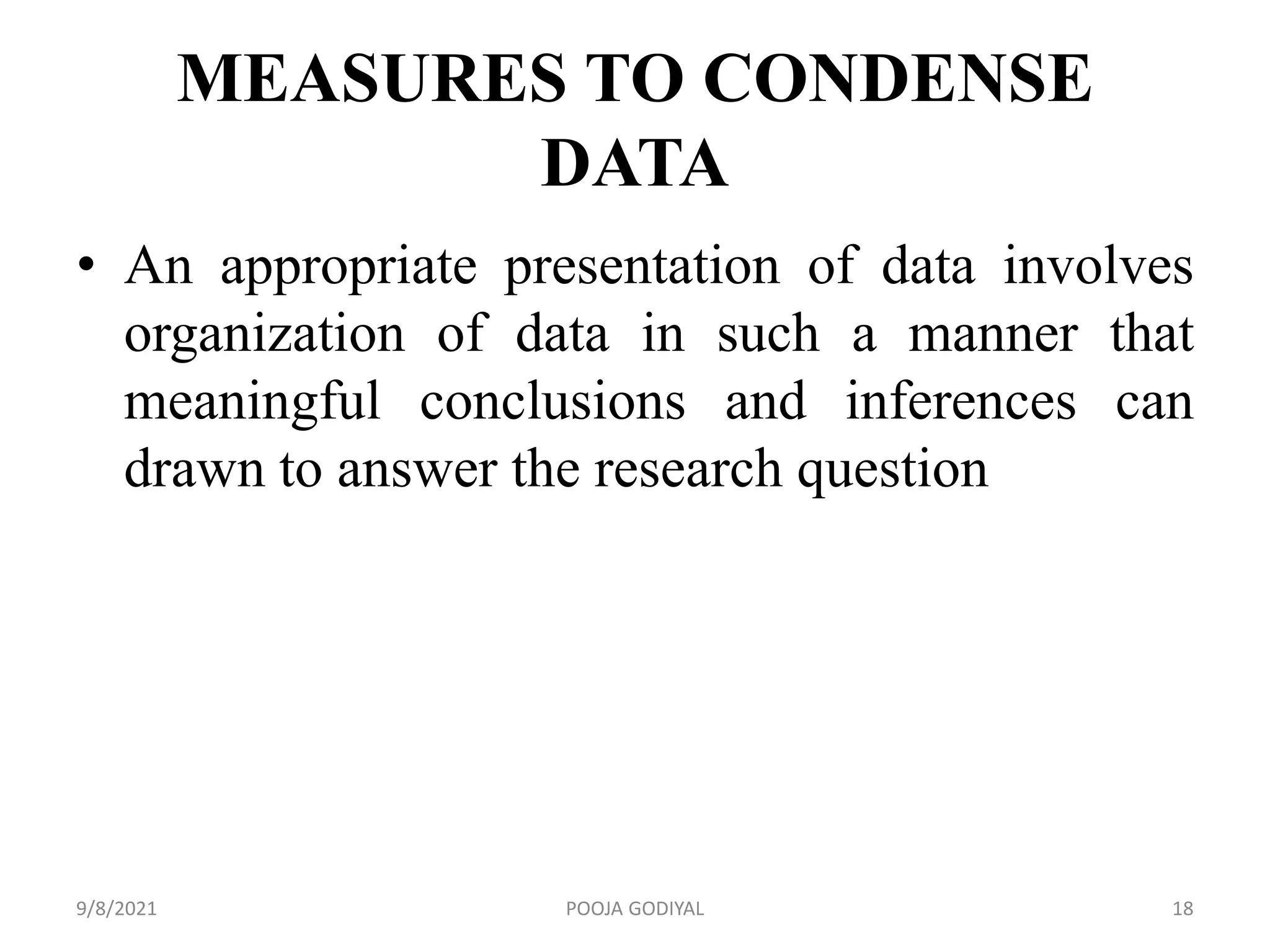 MEASURES TO CONDENSE
DATA
• An appropriate presentation of data involves
organization of data in such a manner that
meaningful conclusions and inferences can
drawn to answer the research question
9/8/2021 18
POOJA GODIYAL
 