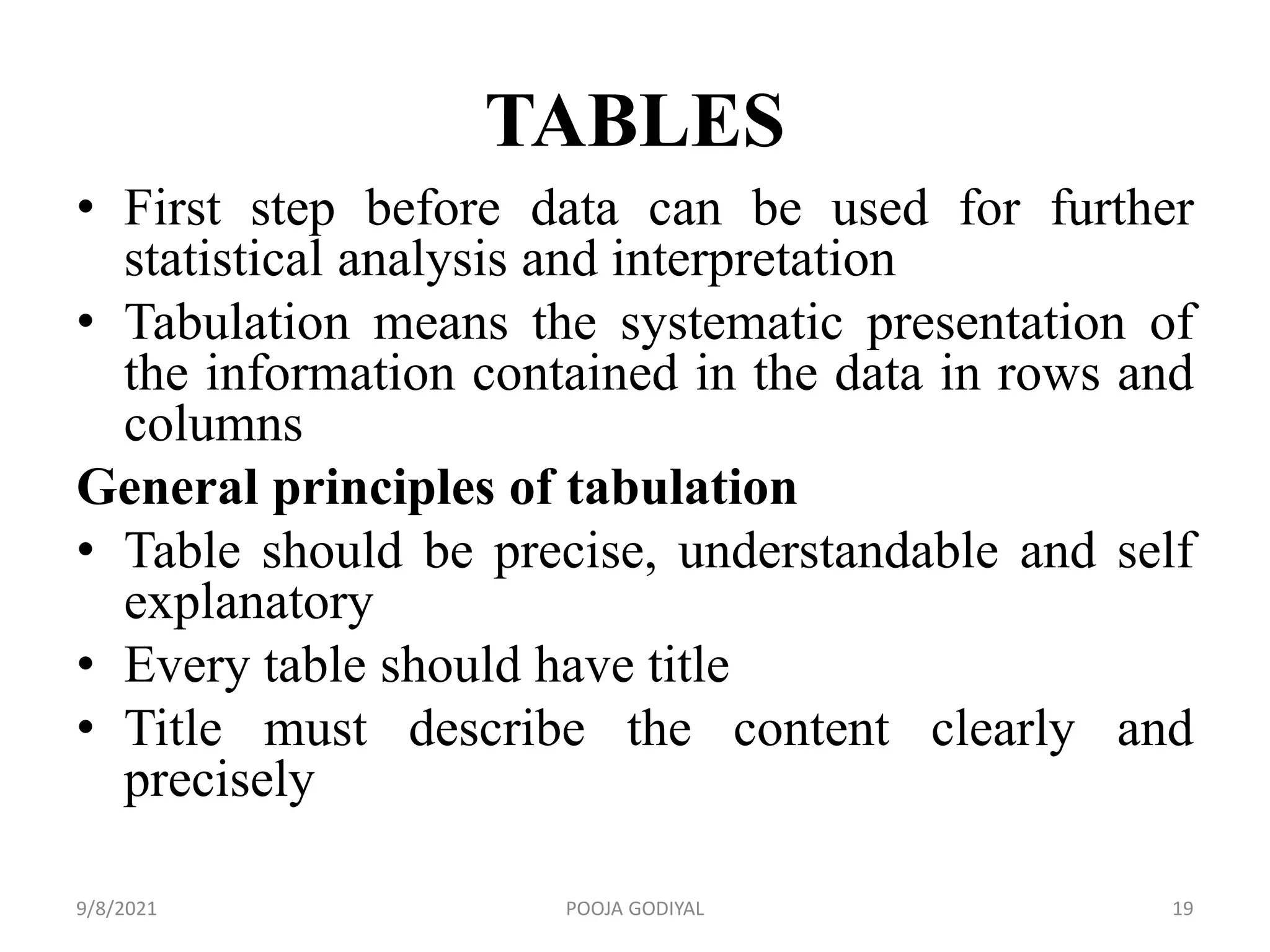 TABLES
• First step before data can be used for further
statistical analysis and interpretation
• Tabulation means the systematic presentation of
the information contained in the data in rows and
columns
General principles of tabulation
• Table should be precise, understandable and self
explanatory
• Every table should have title
• Title must describe the content clearly and
precisely
9/8/2021 19
POOJA GODIYAL
 