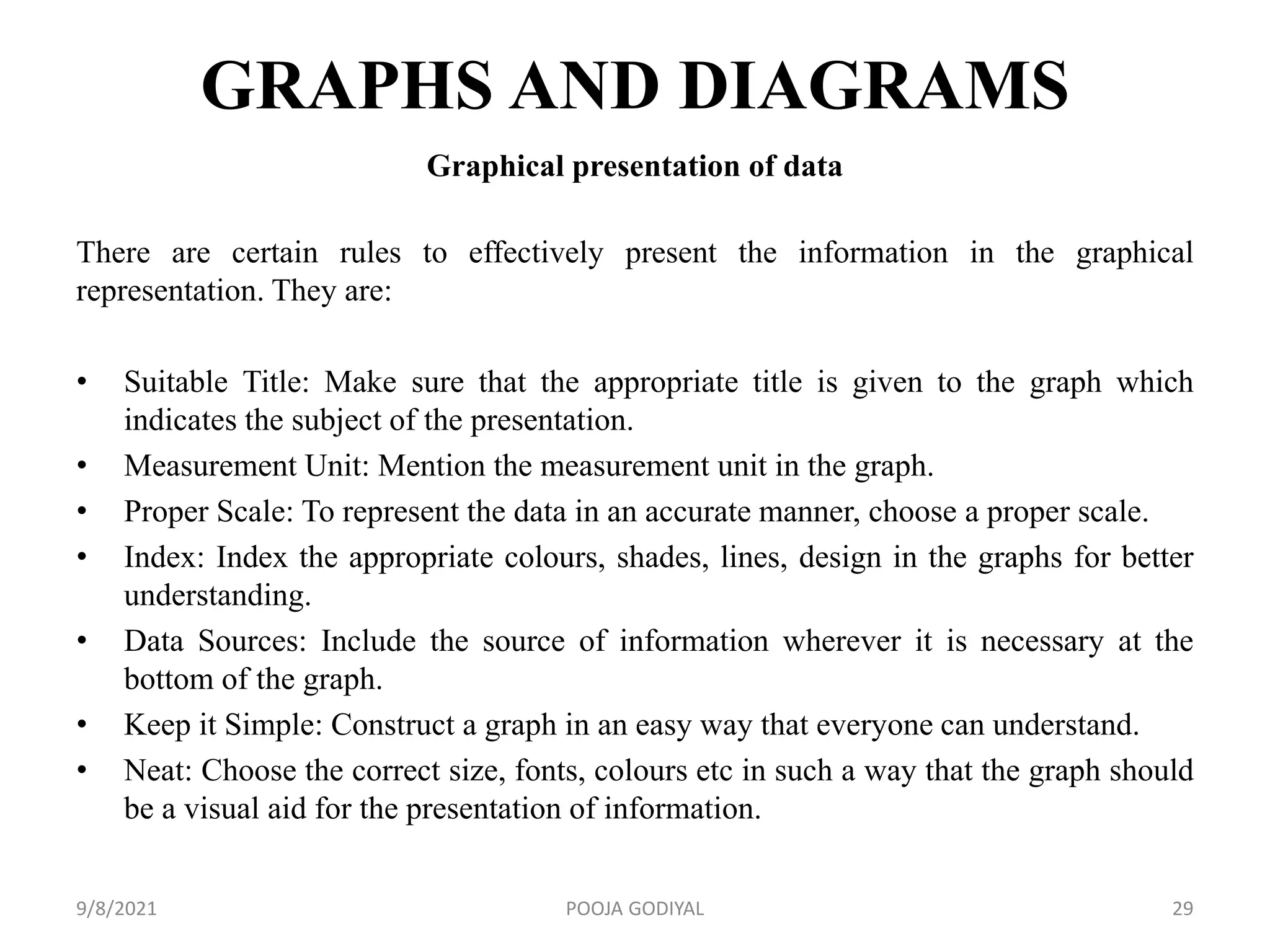 GRAPHS AND DIAGRAMS
Graphical presentation of data
There are certain rules to effectively present the information in the graphical
representation. They are:
• Suitable Title: Make sure that the appropriate title is given to the graph which
indicates the subject of the presentation.
• Measurement Unit: Mention the measurement unit in the graph.
• Proper Scale: To represent the data in an accurate manner, choose a proper scale.
• Index: Index the appropriate colours, shades, lines, design in the graphs for better
understanding.
• Data Sources: Include the source of information wherever it is necessary at the
bottom of the graph.
• Keep it Simple: Construct a graph in an easy way that everyone can understand.
• Neat: Choose the correct size, fonts, colours etc in such a way that the graph should
be a visual aid for the presentation of information.
9/8/2021 29
POOJA GODIYAL
 