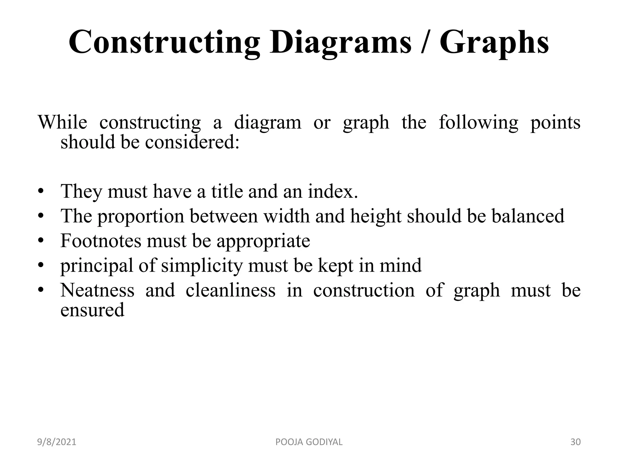 Constructing Diagrams / Graphs
While constructing a diagram or graph the following points
should be considered:
• They must have a title and an index.
• The proportion between width and height should be balanced
• Footnotes must be appropriate
• principal of simplicity must be kept in mind
• Neatness and cleanliness in construction of graph must be
ensured
9/8/2021 30
POOJA GODIYAL
 
