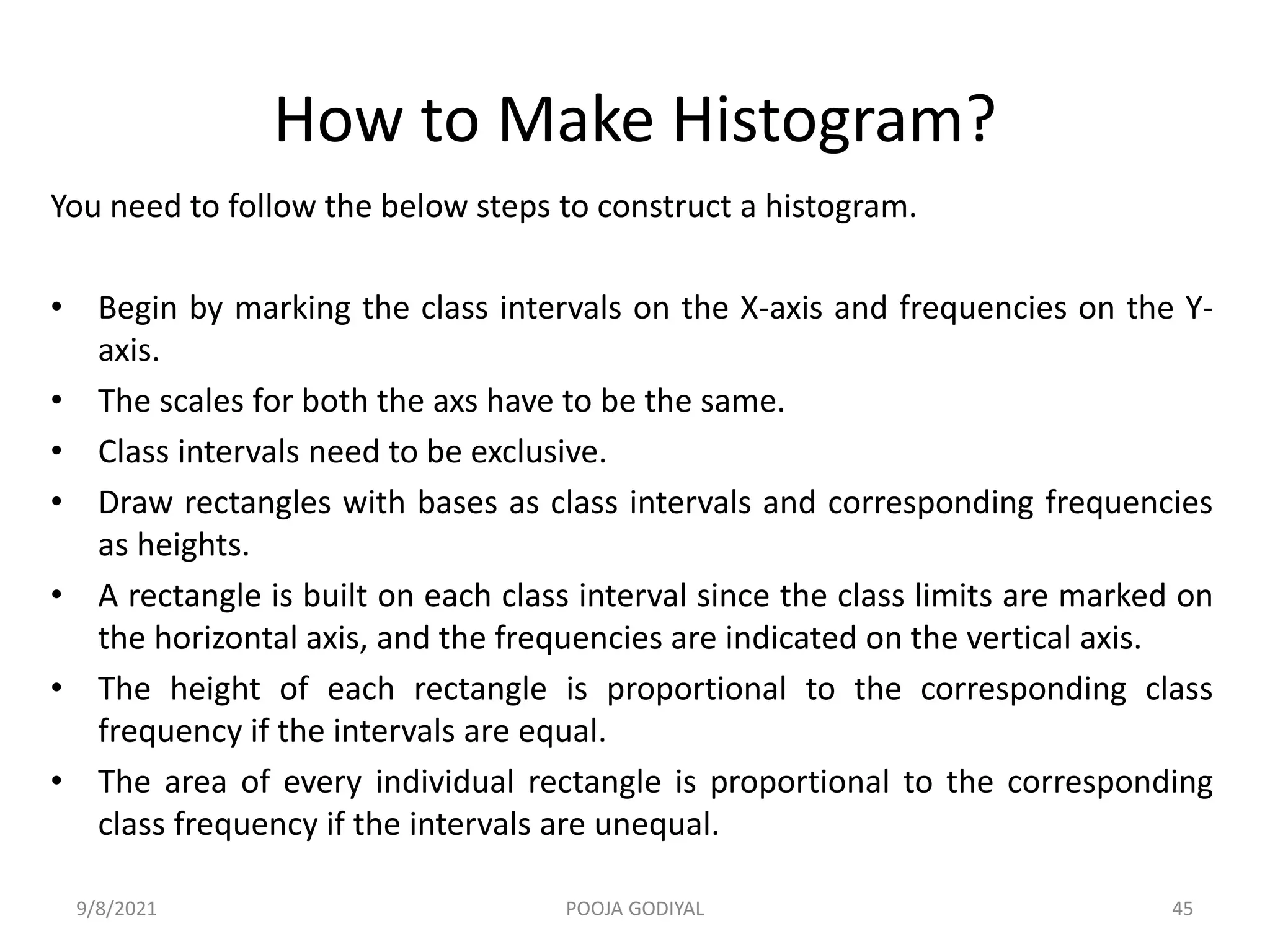 How to Make Histogram?
You need to follow the below steps to construct a histogram.
• Begin by marking the class intervals on the X-axis and frequencies on the Y-
axis.
• The scales for both the axs have to be the same.
• Class intervals need to be exclusive.
• Draw rectangles with bases as class intervals and corresponding frequencies
as heights.
• A rectangle is built on each class interval since the class limits are marked on
the horizontal axis, and the frequencies are indicated on the vertical axis.
• The height of each rectangle is proportional to the corresponding class
frequency if the intervals are equal.
• The area of every individual rectangle is proportional to the corresponding
class frequency if the intervals are unequal.
9/8/2021 45
POOJA GODIYAL
 