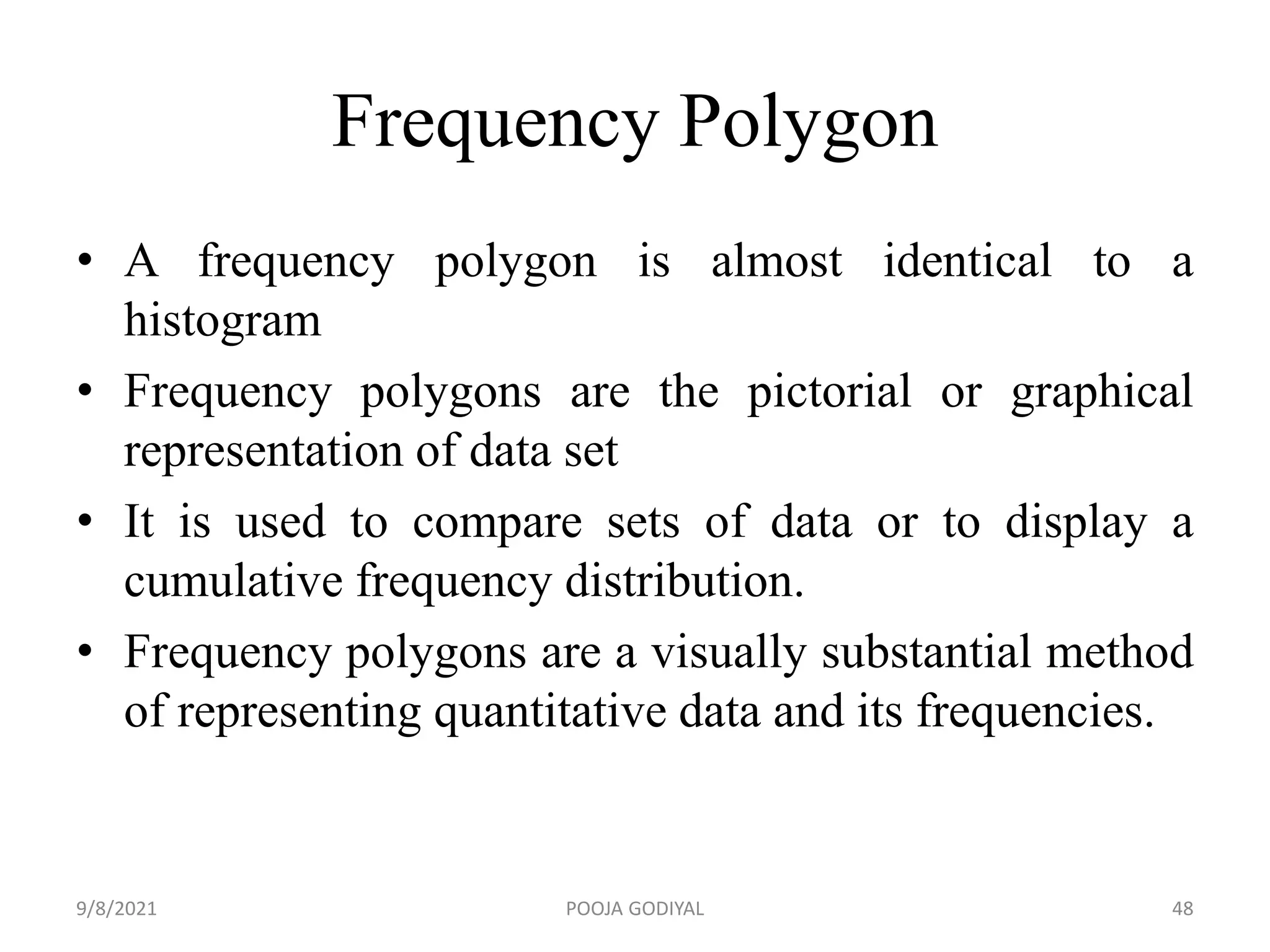 Frequency Polygon
• A frequency polygon is almost identical to a
histogram
• Frequency polygons are the pictorial or graphical
representation of data set
• It is used to compare sets of data or to display a
cumulative frequency distribution.
• Frequency polygons are a visually substantial method
of representing quantitative data and its frequencies.
9/8/2021 48
POOJA GODIYAL
 