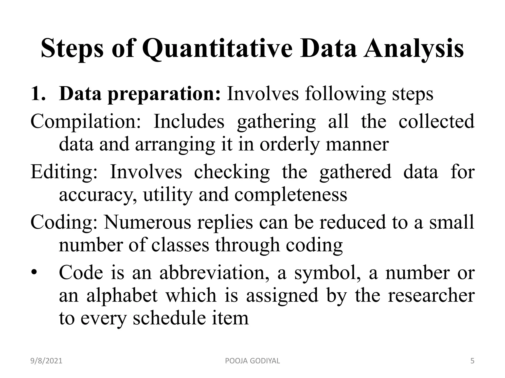 Steps of Quantitative Data Analysis
1. Data preparation: Involves following steps
Compilation: Includes gathering all the collected
data and arranging it in orderly manner
Editing: Involves checking the gathered data for
accuracy, utility and completeness
Coding: Numerous replies can be reduced to a small
number of classes through coding
• Code is an abbreviation, a symbol, a number or
an alphabet which is assigned by the researcher
to every schedule item
9/8/2021 5
POOJA GODIYAL
 