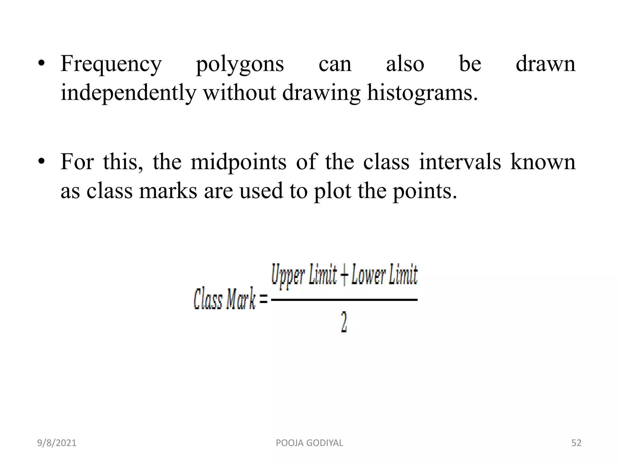 • Frequency polygons can also be drawn
independently without drawing histograms.
• For this, the midpoints of the class intervals known
as class marks are used to plot the points.
9/8/2021 52
POOJA GODIYAL
 