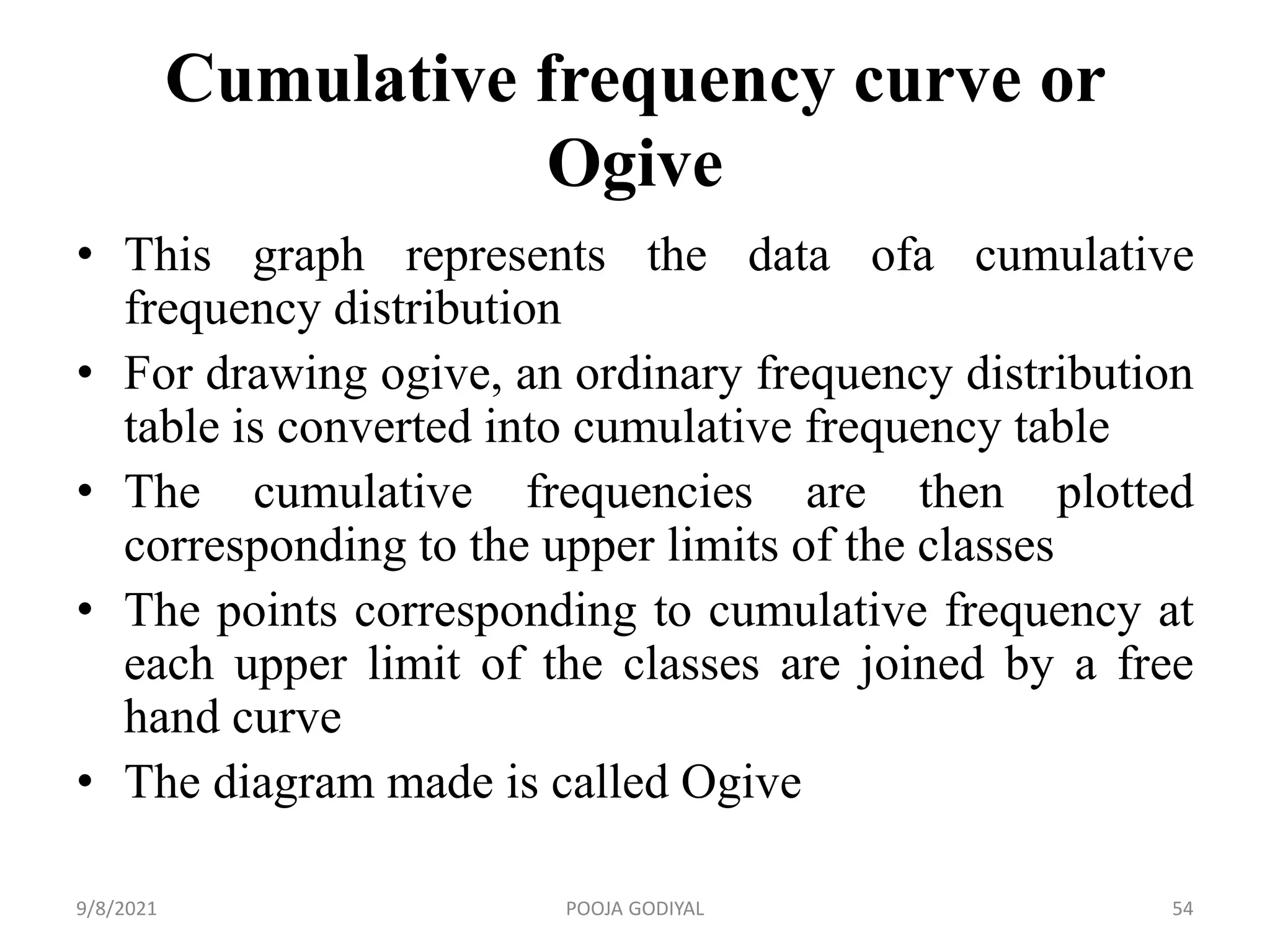 Cumulative frequency curve or
Ogive
• This graph represents the data ofa cumulative
frequency distribution
• For drawing ogive, an ordinary frequency distribution
table is converted into cumulative frequency table
• The cumulative frequencies are then plotted
corresponding to the upper limits of the classes
• The points corresponding to cumulative frequency at
each upper limit of the classes are joined by a free
hand curve
• The diagram made is called Ogive
9/8/2021 54
POOJA GODIYAL
 