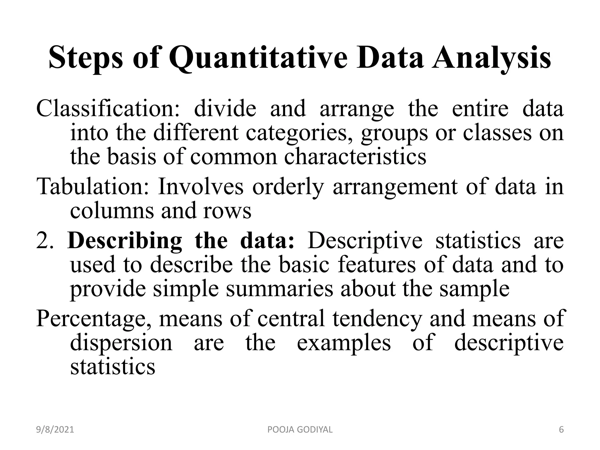 Steps of Quantitative Data Analysis
Classification: divide and arrange the entire data
into the different categories, groups or classes on
the basis of common characteristics
Tabulation: Involves orderly arrangement of data in
columns and rows
2. Describing the data: Descriptive statistics are
used to describe the basic features of data and to
provide simple summaries about the sample
Percentage, means of central tendency and means of
dispersion are the examples of descriptive
statistics
9/8/2021 6
POOJA GODIYAL
 