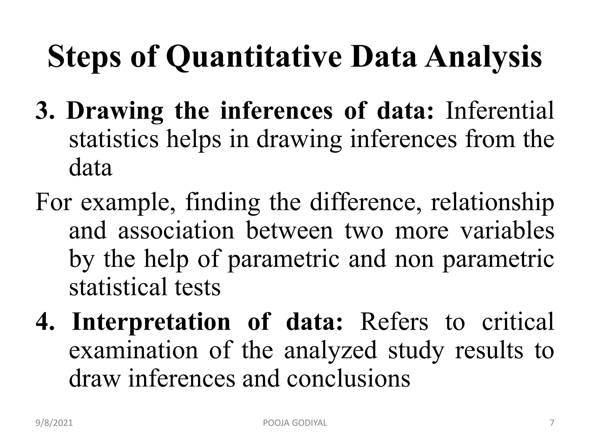 Steps of Quantitative Data Analysis
3. Drawing the inferences of data: Inferential
statistics helps in drawing inferences from the
data
For example, finding the difference, relationship
and association between two more variables
by the help of parametric and non parametric
statistical tests
4. Interpretation of data: Refers to critical
examination of the analyzed study results to
draw inferences and conclusions
9/8/2021 7
POOJA GODIYAL
 