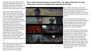 I chose the music video ‘Best Friend’ by
the artist Yelawolf featuring Eminem.
Yelawolf is a hip-hop artist who is part of
Shady Records. Hip hop is the most
listened to music genre across the world.
The scenes in ‘Best Friend’ does not
reflect a stereotypical Hip-hop music
video. The music video is a countertype
to the Hip-hop genre. The setting they
use are in a field, a cemetery and a
church. These settings all fit in with the
lyrics in the song. The video has taken on
a performance based structure
completely, with no narrative in this
video. Yelawolf and Eminem don't really
have dance routines but they do have
choreographed scenes which makes the
music video look natural and
professional. The music video does
contain sections where the artist is not
singing and is not interacting with the
camera, giving the video a slight
narrative tone, but no story is made from
it.
Other Hip-hop artists have now come out
of the stereotypical conventions of a
music video. Eminem, in his prime time,
was controversial in his music video
choices, but now his music videos
have adapted into mature, professional
videos. Some hip-hop songs these days still
contain stereotypes such as women in
revealing clothing surrounded in money with
the artist in the centre of the women and the
money.
A lot of hip-hop videos these days have a
narrative structure but also have performance
aspects involved in the narrative, as if the
story is narrated by the artist. This video
however does not contain any narrative
features and is plain but effective.
The artists look like modern Hip-hop artists
compared to the stereotypical style of what
people perceive a rapper looks like. The
clothing worn in the video fit into a modern
style. The old style of hip-hop where the
artists wear baggy trousers and tops has
faded out and now they have approached a
modern style, where the artist wears casual
clothing like a hoodie, bomber jacket, skinny
jeans or just clothes associated with the
artists personality. which is represented in
this music video.
Music videos demonstrate genre characteristics. (e.g. stage performance in metal
videos, dance routine for boy/girl band, aspiration in Hip Hop).
 