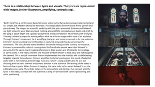‘Best Friend’ has a performance based structure video but no fancy dancing was implemented and
is a simple, but effective choice for the video. The song is about Eminem’s best friend (proof) who
passed away. The images on screen fit perfectly with the lyrics presented. Eminem and Yelawolf
are both shown to wear black and dark clothing, giving off the connotations of death and grief. As
the song is about death and a passed away friend, these connotations fit perfectly with the lyrics.
The way Eminem is physically moving reflect what he is like on stage and in front of an audience.
Through Eminem's movement, he is amplifying the lyrics and music presented to for the audience.
Eminem's harsh sounding tone in this video is captured along side his abrupt and painful
movement. The lyrics for the video do reflect the whole setting and the scenery. For instance,
Eminem is presented in a church rapping about his friend who passed away. Also Yelawolf is
presented in the same church making references to bible quotes and Christianity terminology.
At some points in the video, Eminem and Yelawolf are both shown to look away and not recognise
the camera. This is sort of a narrative feature implemented into the video to add a subtle feeling
targeted towards the audience. Eminem amplifies the lyrics by acting out the sound effects that
come with it. For instance, Eminem raps “cock and I shoot”. Along side this line he acts out
shooting with his hand towards the camera directed at the audience. The editing of the video is
fast and slow in parts. When Eminem is rapping, the pace picks up but when Yelawolf is on, the
editing becomes slow. These links between the atmosphere and lighting, that connect with the
lyrics in the video, connect with the audience as they are directed with camera positioning and
artist positioning.
There is a relationship between lyrics and visuals. The lyrics are represented
with images. (either illustrative, amplifying, contradicting).
 
