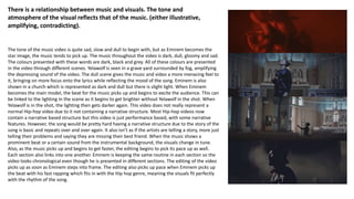 The tone of the music video is quite sad, slow and dull to begin with, but as Eminem becomes the
star image, the music tends to pick up. The music throughout the video is dark, dull, gloomy and sad.
The colours presented with these words are dark, black and grey. All of these colours are presented
in the video through different scenes. Yelawolf is seen in a grave yard surrounded by fog, amplifying
the depressing sound of the video. The dull scene gives the music and video a more menacing feel to
it, bringing on more focus onto the lyrics while reflecting the mood of the song. Eminem is also
shown in a church which is represented as dark and dull but there is slight light. When Eminem
becomes the main model, the beat for the music picks up and begins to excite the audience. This can
be linked to the lighting in the scene as it begins to get brighter without Yelawolf in the shot. When
Yelawolf is in the shot, the lighting then gets darker again. This video does not really represent a
normal Hip-hop video due to it not containing a narrative structure. Most Hip-hop videos now
contain a narrative based structure but this video is just performance based, with some narrative
features. However, the song would be pretty hard having a narrative structure due to the story of the
song is basic and repeats over and over again. It also isn’t as if the artists are telling a story, more just
telling their problems and saying they are missing their best friend. When the music shows a
prominent beat or a certain sound from the instrumental background, the visuals change in tune.
Also, as the music picks up and begins to get faster, the editing begins to pick its pace up as well.
Each section also links into one another. Eminem is keeping the same routine in each section so the
video looks chronological even though he is presented in different sections. The editing of the video
picks up as soon as Eminem steps into frame. The editing also picks up pace when Eminem picks up
the beat with his fast rapping which fits in with the Hip hop genre, meaning the visuals fit perfectly
with the rhythm of the song.
There is a relationship between music and visuals. The tone and
atmosphere of the visual reflects that of the music. (either illustrative,
amplifying, contradicting).
 