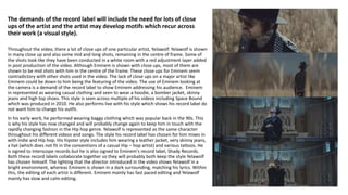 The demands of the record label will include the need for lots of close
ups of the artist and the artist may develop motifs which recur across
their work (a visual style).
Throughout the video, there a lot of close ups of one particular artist, Yelawolf. Yelawolf is shown
in many close up and also some mid and long shots, remaining in the centre of frame. Some of
the shots look like they have been conducted in a white room with a red adjustment layer added
in post production of the video. Although Eminem is shown with close ups, most of them are
shown to be mid shots with him in the centre of the frame. These close ups for Eminem seem
contradictory with other shots used in the video. The lack of close ups on a major artist like
Eminem could be down to him being the featuring of the video. The use of Eminem looking at
the camera is a demand of the record label to show Eminem addressing his audience. Eminem
in represented as wearing casual clothing and seen to wear a hoodie, a bomber jacket, skinny
jeans and high top shoes. This style is seen across multiple of his videos including Space Bound
which was produced in 2010. He also performs live with his style which shows his record label do
not want him to change his outfit.
In his early work, he performed wearing baggy clothing which was popular back in the 90s. This
is why his style has now changed and will probably change again to keep him in touch with the
rapidly changing fashion in the Hip hop genre. Yelawolf is represented as the same character
throughout his different videos and songs. The style his record label has chosen for him mixes in
with indie and Hip hop. His hipster style includes him wearing a leather jacket, very skinny jeans,
a hat (which does not fit in the conventions of a casual Hip – hop artist) and various tattoos. He
is signed to Interscope records but he is also signed to Eminem's record label, Shady Records.
Both these record labels collaborate together so they will probably both keep the style Yelawolf
has chosen himself. The lighting that the director introduced in the video shows Yelawolf in a
bright environment, whereas Eminem is shown in a dark surrounding, matching his lyrics. Within
this, the editing of each artist is different. Eminem mainly has fast paced editing and Yelawolf
mainly has slow and calm editing.
 