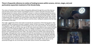 There is frequently reference to notion of looking (screens within screens, mirrors, stages, etc) and
particularly voyeuristic treatment of the female body.
The notion of looking in this music video is frequently addressed through the use of the close up
and mid shots of the artists Eminem and Yelawolf. Eminem is mainly used with mid shots whilst
looking towards the camera, where as Yelawolf is shown in a close up, looking towards the camera
as well. He is also used looking away from the camera when the shot positioning changes. This also
occurs for Eminem. Whilst looking at the camera, this action is breaking the forth wall and creating
a relationship with the audience, to connect them more with the song and the artists. This, in turn,
creates a synthetic connection with the audience and the artists, making the audience feel like they
are involved in the music.
The rough, rugged look of the artists both incorporate the conventions of the Hip hop genre. Their
look gives off the connotations of youth, however, neither of them are young, it still fits in with the
Hip hop genre. This video appeals to the female gaze as the main artists are male. The female gaze
is satisfied through the use of the close ups on the main artists and a little bit more screen time with
Eminem. Due to him being the bigger artist, there is debate on whether he is more attractive than
Yelawolf. However, with him being shown more, this satisfies the female viewers more and they
become more invested into the music video. The artists outfits are another way of attracting the
female gaze. Although both artists are presented with the connotations of evil and death (shown
through their black clothing), their clothing is to represent their grief they are suffering. Although
these connotations are presented, the female gaze is still in play here. Stereotypically, females are
presented with white clothes to represent innocence. With the female gaze, we can assume that
the stereotype for men would not be innocence but power and strength. These colours can be
presented through the use of the black and the dark colours Eminem and Yelawolf wear.
 
