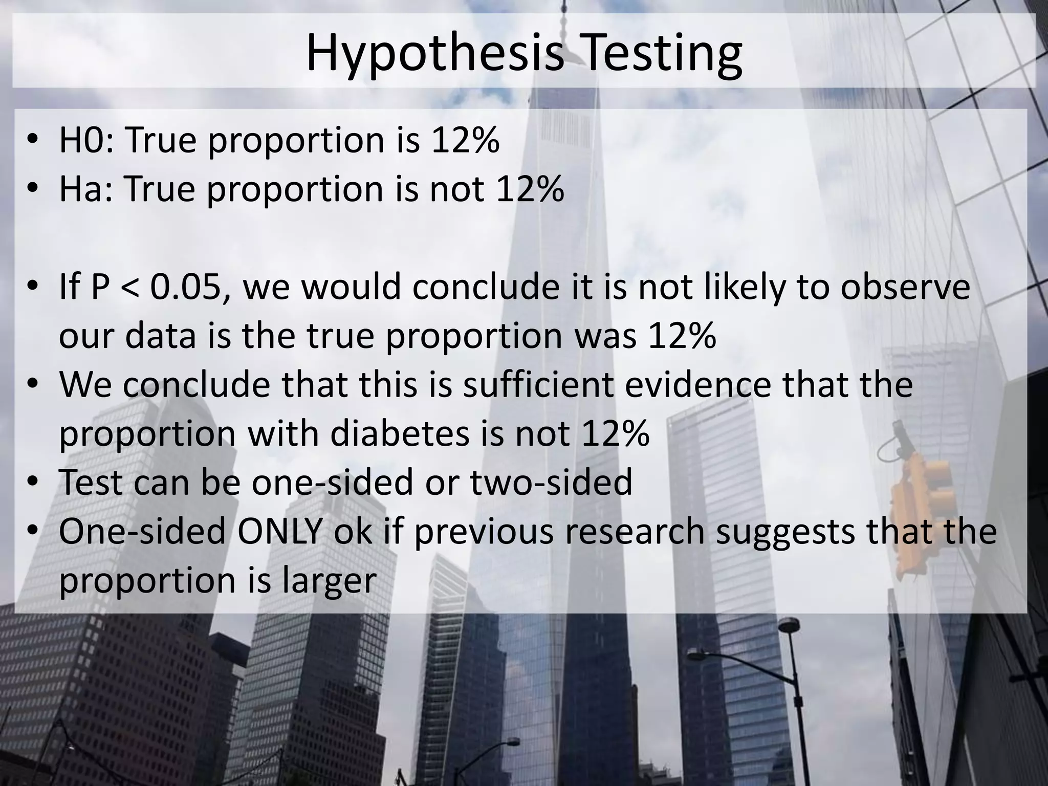 Hypothesis Testing
• H0: True proportion is 12%
• Ha: True proportion is not 12%
• If P < 0.05, we would conclude it is not likely to observe
our data is the true proportion was 12%
• We conclude that this is sufficient evidence that the
proportion with diabetes is not 12%
• Test can be one-sided or two-sided
• One-sided ONLY ok if previous research suggests that the
proportion is larger
 