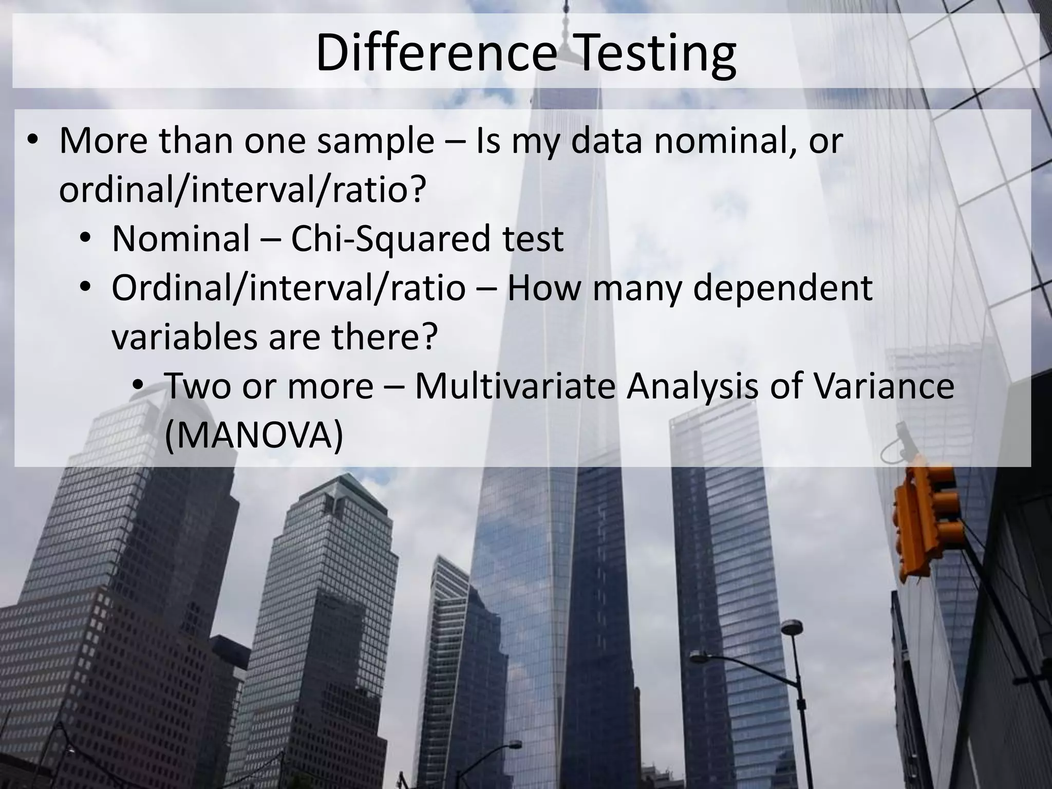 Difference Testing
• More than one sample – Is my data nominal, or
ordinal/interval/ratio?
• Nominal – Chi-Squared test
• Ordinal/interval/ratio – How many dependent
variables are there?
• Two or more – Multivariate Analysis of Variance
(MANOVA)
 
