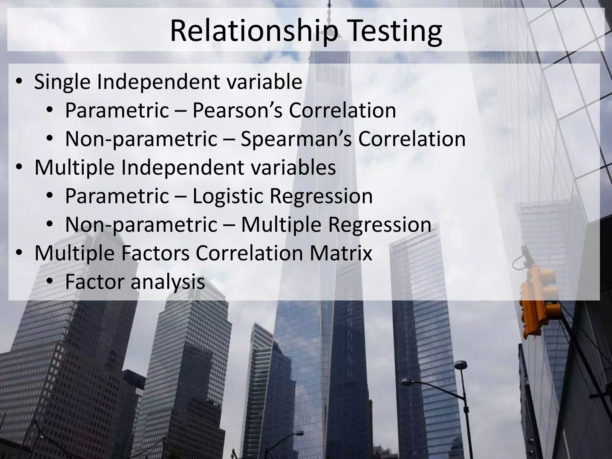Relationship Testing
• Single Independent variable
• Parametric – Pearson’s Correlation
• Non-parametric – Spearman’s Correlation
• Multiple Independent variables
• Parametric – Logistic Regression
• Non-parametric – Multiple Regression
• Multiple Factors Correlation Matrix
• Factor analysis
 