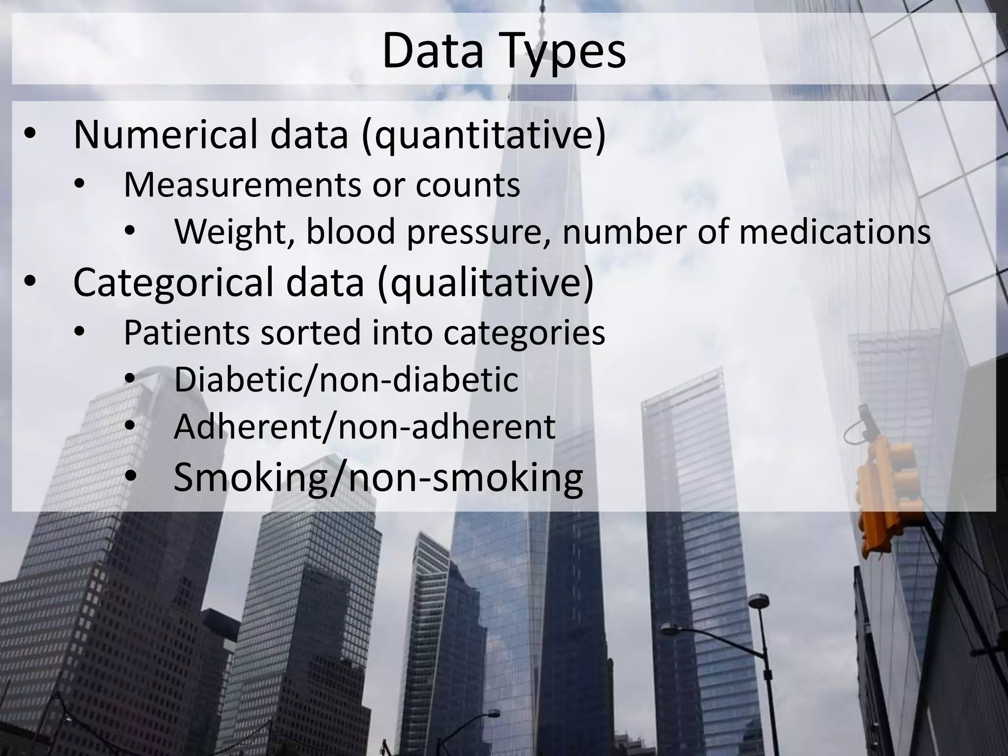 Data Types
• Numerical data (quantitative)
• Measurements or counts
• Weight, blood pressure, number of medications
• Categorical data (qualitative)
• Patients sorted into categories
• Diabetic/non-diabetic
• Adherent/non-adherent
• Smoking/non-smoking
 