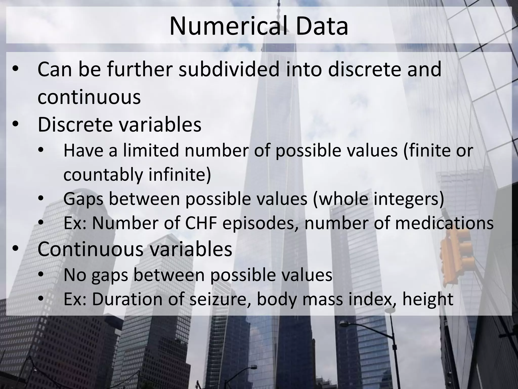 Numerical Data
• Can be further subdivided into discrete and
continuous
• Discrete variables
• Have a limited number of possible values (finite or
countably infinite)
• Gaps between possible values (whole integers)
• Ex: Number of CHF episodes, number of medications
• Continuous variables
• No gaps between possible values
• Ex: Duration of seizure, body mass index, height
 