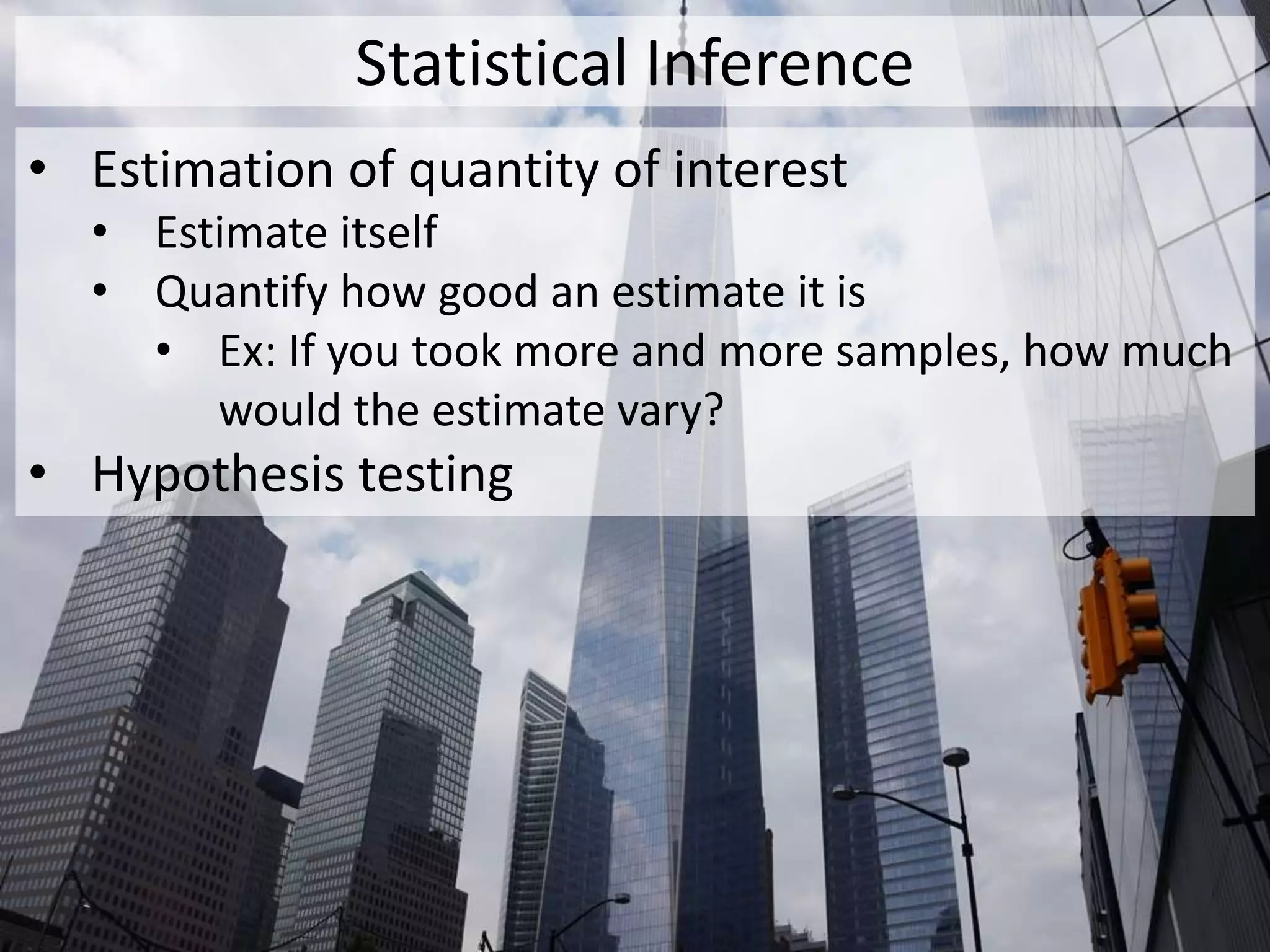 Statistical Inference
• Estimation of quantity of interest
• Estimate itself
• Quantify how good an estimate it is
• Ex: If you took more and more samples, how much
would the estimate vary?
• Hypothesis testing
 