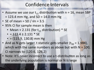 Confidence Intervals
• Assume we use our t15 distribution with n = 16, mean SBP
= 123.4 mm Hg, and SD = 14.0 mm Hg
• SE of mean = SD / √n = 3.5
• 95% CI for sample mean is then
• Mean + 2.131 (for t15 distribution) * SE
• = 123.4 ± 2.131 * SE
• = (115.9, 130.8) mm Hg
• And as N gets larger, t statistic gets smaller (t99 = 1.984),
which with the same numbers as above but with N = 100,
CI narrows to (120.6, 126.2)
• Note: It’s never incorrect to use a t-distribution as long as
the underlying population is normal or N is large
 