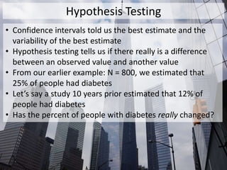 Hypothesis Testing
• Confidence intervals told us the best estimate and the
variability of the best estimate
• Hypothesis testing tells us if there really is a difference
between an observed value and another value
• From our earlier example: N = 800, we estimated that
25% of people had diabetes
• Let’s say a study 10 years prior estimated that 12% of
people had diabetes
• Has the percent of people with diabetes really changed?
 