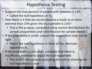 Hypothesis Testing
• Support the true percent of people with diabetes is 12%
• Called the null hypothesis or H0
• How likely is it that we would observe a result as or more
extreme than 25% given the true percent is 12%?
• This is the p-value, computed using normal distributions for
sample proportions and t-distribution for sample means
• If the probability is small, consult the supposition may not be
right
• Reject the null hypothesis in favor of the alternate
hypothesis Ha
• If the probability is not small, conclude that there is
insufficient evidence to reject the null hypothesis
• This is NOT the same as accepting the null or showing the
null hypothesis is true
 