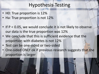 Hypothesis Testing
• H0: True proportion is 12%
• Ha: True proportion is not 12%
• If P < 0.05, we would conclude it is not likely to observe
our data is the true proportion was 12%
• We conclude that this is sufficient evidence that the
proportion with diabetes is not 12%
• Test can be one-sided or two-sided
• One-sided ONLY ok if previous research suggests that the
proportion is larger
 