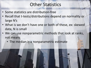 Other Statistics
• Some statistics are distribution-free
• Recall that t-tests/distributions depend on normality or
large N’s
• What is we don’t have one or both of these, ex: skewed
data, N is small
• We can use nonparametric methods that look at ranks,
not means
• The median is a nonparametric estimate
 